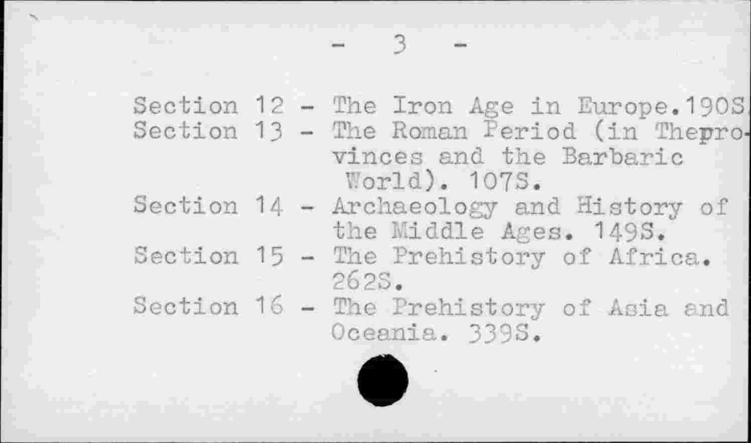 ﻿Section 12
Section 13
Section 14
Section 15
Section 16
- з -
The Iron Age in Europe,I9OS The Roman Period, (in Thepro vinces and the Barbaric
World). 107S.
Archaeology and History of the Middle Ages. 1493.
The Prehistory of Africa. 262S.
The Prehistory of Asia and Oceania. 339S.